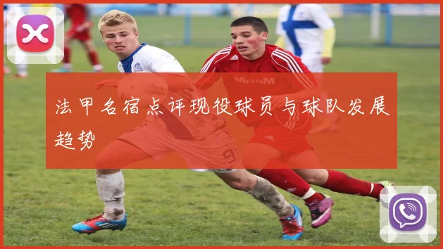 法甲名宿点评现役球员与球队发展趋势